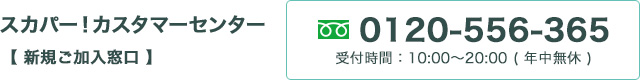 スカパー！カスタマーセンター （新規ご加入窓口） 0120-556-365 受付時間：10:00～20:00 【年中無休】