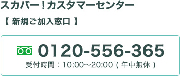 スカパー！カスタマーセンター （新規ご加入窓口） 0120-556-365 受付時間：10:00～20:00 【年中無休】